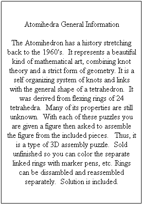 Text Box: Atomihedra General Information
The Atomihedron has a history stretching back to the 1960's.&nbsp; It represents a beautiful kind of mathematical art, combining knot theory and a strict form of geometry. It is a self organizing system of knots and links with the general shape of a tetrahedron.&nbsp; It was derived from flexing rings of 24 tetrahedra.&nbsp; Many of its properties are still unknown.&nbsp; With each of these puzzles you are given a figure then asked to assemble the figure from the included pieces.&nbsp;&nbsp; Thus, it is a type of 3D assembly puzzle.&nbsp; Sold unfinished so you can color the separate linked rings with marker pens, etc. Rings can be dissambled and reassembled separately.&nbsp; Solution is included.

