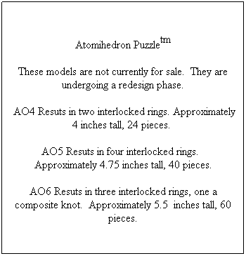 Text Box: Atomihedron Puzzletm
These models are not currently for sale.&nbsp; They are undergoing a redesign phase.
&nbsp;AO4 Resuts in two interlocked rings. Approximately 4 inches tall, 24 pieces.&nbsp; 
AO5 Resuts in four interlocked rings.&nbsp;&nbsp; Approximately 4.75 inches tall, 40 pieces. 
AO6 Resuts in three interlocked rings, one a composite knot. &nbsp;Approximately 5.5&nbsp; inches tall, 60 pieces. 
