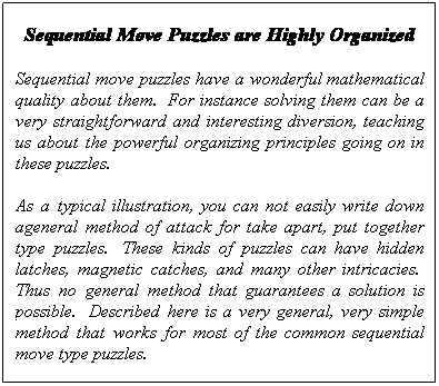 Text Box: Sequential Move Puzzles are Highly Organized
Sequential move puzzles have a wonderful mathematical quality about them.  For instance solving them can be a very straightforward and interesting diversion, teaching us about the powerful organizing principles going on in these puzzles.  
As a typical illustration, you can not easily write down ageneral method of attack for take apart, put together type puzzles.  These kinds of puzzles can have hidden latches, magnetic catches, and many other intricacies.  Thus no general method that guarantees a solution is possible.  Described here is a very general, very simple method that works for most of the common sequential move type puzzles.
