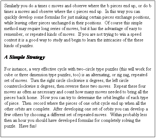 Text Box: Similarly you do a times c moves and observe where the b pieces end up, or do b times a moves and observe where the c pieces end up.  In this way you can quickly develop some formulas for just making certain pieces exchange positions, while leaving other pieces unchanged in their positions.  Of course this simple method may require long series of moves, but it has the advantage of easy to remember, or repeated kinds of moves.  If you are not trying to win a speed contest it is a good way to study and begin to learn the intricacies of the these kinds of puzzles.
A Simple Strategy
For instance, a very effective cycle with two-circle type puzzles (this will work for cube or three dimension type puzzles, too) is an alternating, or zig zag, repeated set of moves.  Turn the right circle clockwise x degrees, the left circle counterclockwise x degrees, then reverse these two moves.  Repeat these four moves as often as necessary and count how many moves needed to bring all the pieces back home.  Now you can try to determine the orbit lengths of each type of piece.  Then  record where the pieces of one orbit cycle end up when all the other orbits are complete.  After developing one set of orbits you can develop a few others by choosing a different set of repeated moves.  Within probably less then an hour you should have developed formulas for completely solving the puzzle.  Have fun!
     
